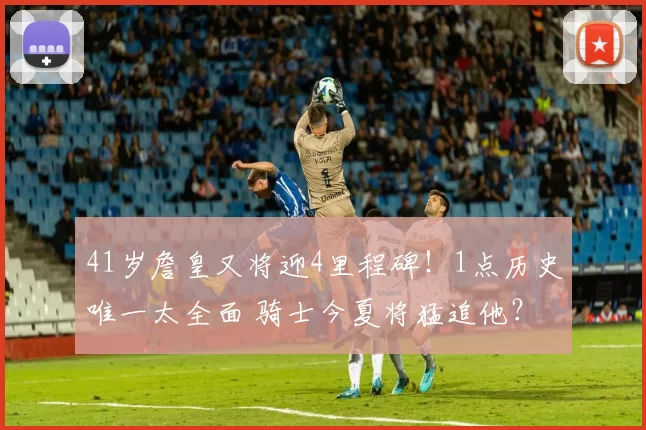 41岁詹皇又将迎4里程碑！1点历史唯一太全面 骑士今夏将猛追他？