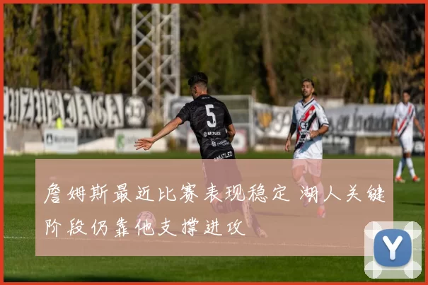 詹姆斯最近比赛表现稳定 湖人关键阶段仍靠他支撑进攻