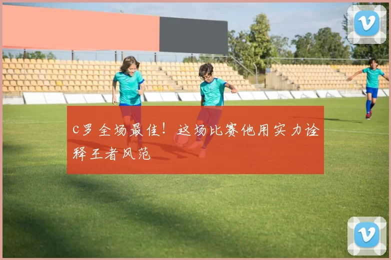 c罗全场最佳！这场比赛他用实力诠释王者风范