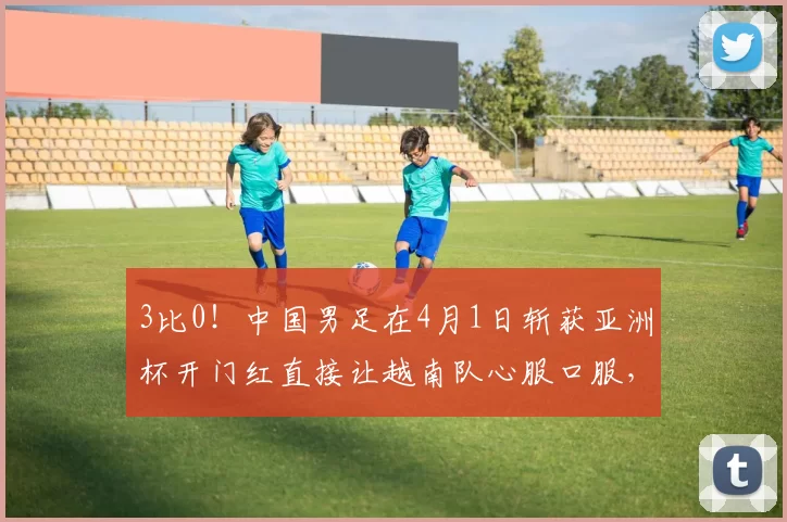 3比0!中国男足在4月1日斩获亚洲杯开门红直接让越南队心服口服,值得期待_刘晨_比赛_球迷