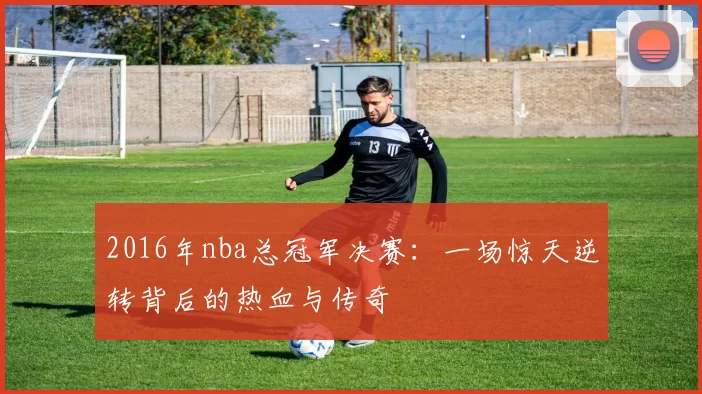 2016年nba总冠军决赛：一场惊天逆转背后的热血与传奇