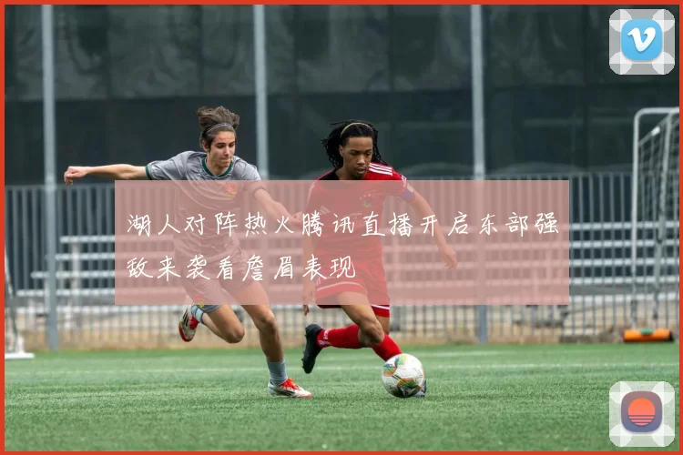 湖人对阵热火腾讯直播开启东部强敌来袭看詹眉表现