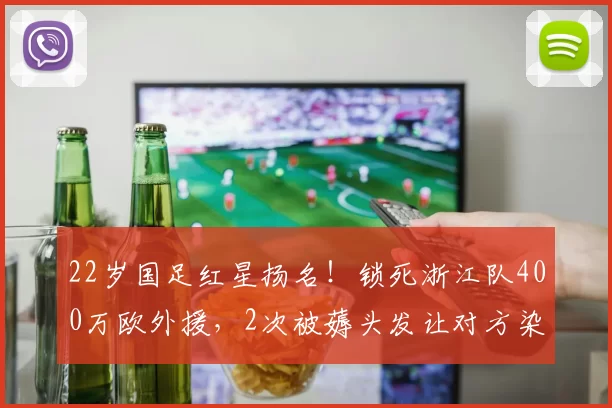 22岁国足红星扬名！锁死浙江队400万欧外援，2次被薅头发让对方染红