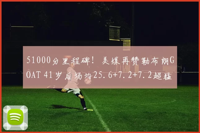 51000分里程碑！美媒再赞勒布朗GOAT 41岁后场均25.6+7.2+7.2超猛