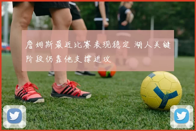 詹姆斯最近比赛表现稳定 湖人关键阶段仍靠他支撑进攻