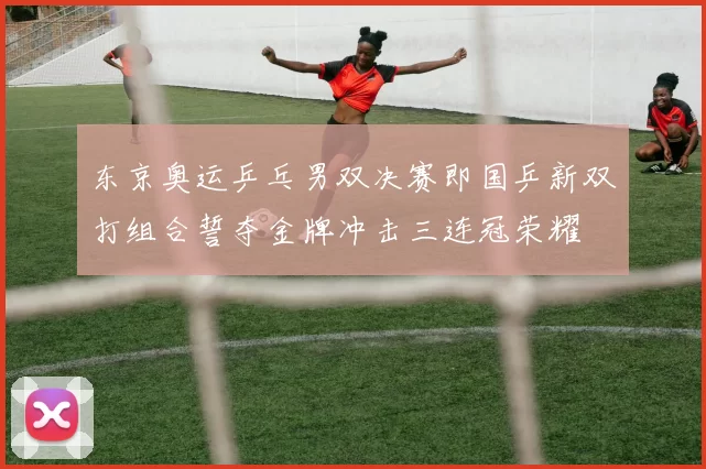 东京奥运乒乓男双决赛即国乒新双打组合誓夺金牌冲击三连冠荣耀