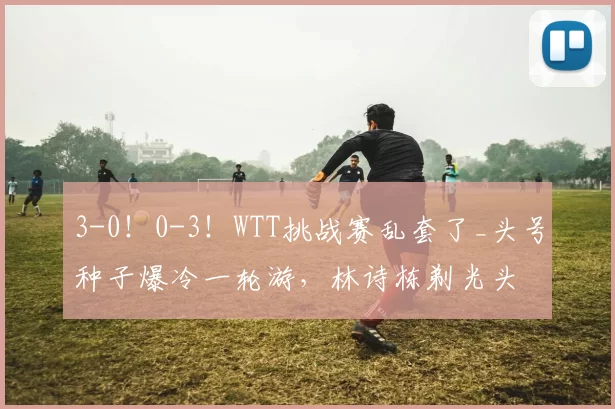 3-0！0-3！WTT挑战赛乱套了_头号种子爆冷一轮游，林诗栋剃光头
