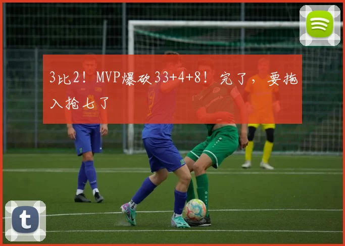 3比2！MVP爆砍33+4+8！完了，要拖入抢七了