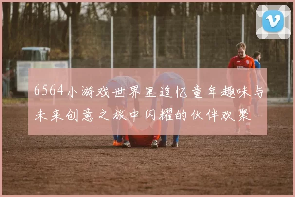 6564小游戏世界里追忆童年趣味与未来创意之旅中闪耀的伙伴欢聚