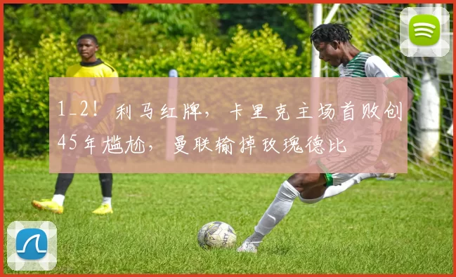 1_2！利马红牌，卡里克主场首败创45年尴尬，曼联输掉玫瑰德比