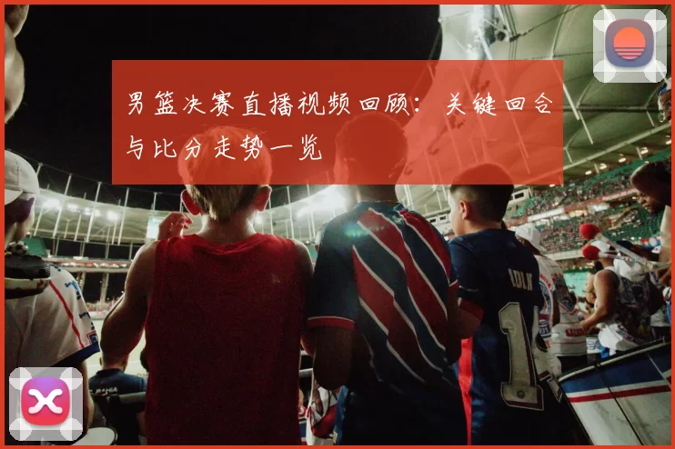 男篮决赛直播视频回顾：关键回合与比分走势一览