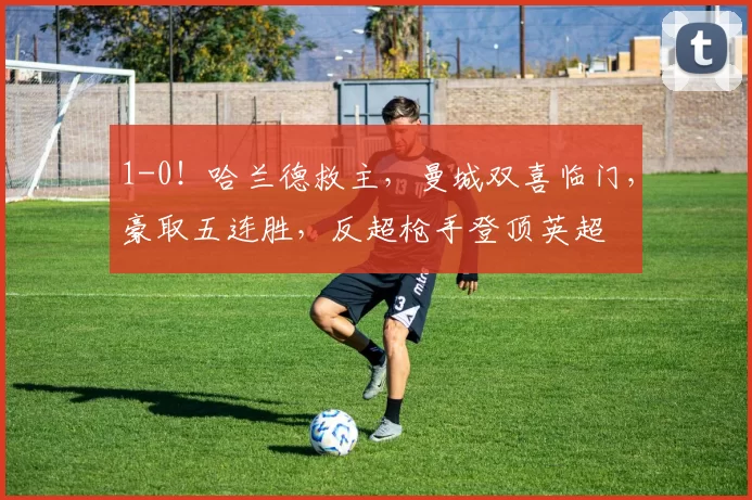 1-0！哈兰德救主，曼城双喜临门，豪取五连胜，反超枪手登顶英超